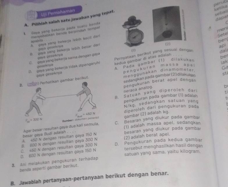 perub
ketika
Uji Pemahaman
sebali
da pa
A. Pilihlah saiah satu jawaban yang tepat.
menyebabkán benda berpindah tempat  .
4 men
1. Gaya yang bekerja pada suatu benda
C
A. gaya yang bekerja lebih kecil dari
Sete
apabia  
berg
(2)
gaya geseknya
6. gaya yang bekerja lebih besar dari
dal
gaya geseknya
ber
C. gaya yang bekerja sama dengan gaya (1)
B. gaya yang bekerja tidak dipengaruhi Pernyataan berikut yang sesuai dengar api
kedua gambar di atas adalah .
geseknya
Ga
gaya gesoknya A. Pada gambar (1) dilakukan
sta
berikut. p e n g uk  ur an m as s a a p e lak
mengqunakan dinamometer.
sedangkan pada gambar (2) dilakukan
neraca analog. pengukuran berat apel dengán
B. Satuan yang diperoleh dari b
pengukuran pada gambar (1) adalah t
N/kg, sedangkan satuan yang t
diperoleh dari pengukuran pada
gambar (2) adalah kg.
Agar besar resultan gaya dua ka C. Besaran yang diukur pada gambar
(1) adalah massa apel, sedangkan
besar gaya Budi adalah . . . .
A. 450 N dengan resultan gaya 150 N besaran yang diukur pada gambar
B. 600 N dengan resultan gaya 300 N (2) adalah berat apel.
C. 450 N dengan resultan gaya 300 N D. Pengukuran pada kedua gambar
0. 600 N dengan resultan gaya 150 N tersebut menghasilkan hasil dengan
satuan yang sama, yaitu kilogram.
3. Ani melakukan pengukuran terhadap
benda seperti gambar berikut.
B. Jawablah pertanyaan-pertanyaan berikut dengan benar.