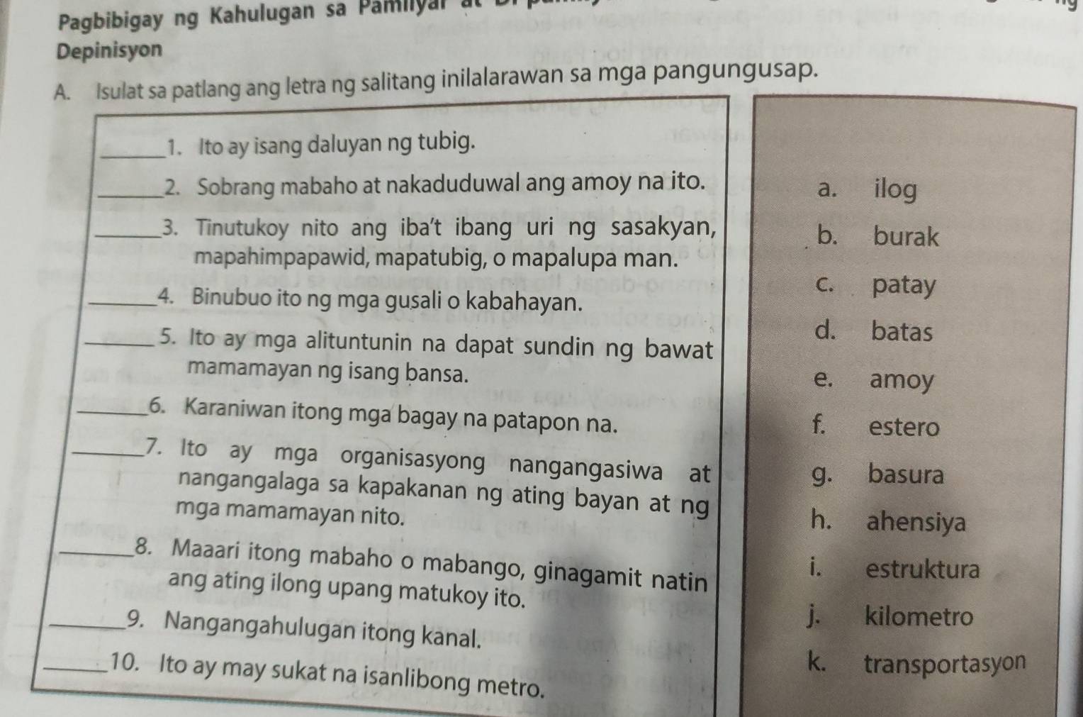 Pagbibigay ng Kahulugan sa Pamiiyar at
Depinisyon
A. Isulat sa patlang ang letra ng salitang inilalarawan sa mga pangungusap.
_1. Ito ay isang daluyan ng tubig.
_2. Sobrang mabaho at nakaduduwal ang amoy na ito. a. ilog
_3. Tinutukoy nito ang iba't ibang uri ng sasakyan, b. burak
mapahimpapawid, mapatubig, o mapalupa man.
c. patay
_4. Binubuo ito ng mga gusali o kabahayan.
d. batas
_5. Ito ay mga alituntunin na dapat sundin ng bawat
mamamayan ng isang bansa. e. amoy
_6. Karaniwan itong mga bagay na patapon na. f. estero
_7. Ito ay mga organisasyong nangangasiwa at
g. basura
nangangalaga sa kapakanan ng ating bayan at ng
mga mamamayan nito. h. ahensiya
_8. Maaari itong mabaho o mabango, ginagamit natin
i. estruktura
ang ating ilong upang matukoy ito.
j. kilometro
_9. Nangangahulugan itong kanal.
k. transportasyon
_10. Ito ay may sukat na isanlibong metro.