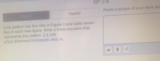 RP 2-6 
English Español Paste a picture of your work be 
A tile pattern has five tiles in Figure 0 and adds seven 
tiles in each new figure. Write a linear equation that 
represents this pattern. 2-6_HW 
eTool (Desmos) Homework Help 
△ m^((circ) sqrt □)