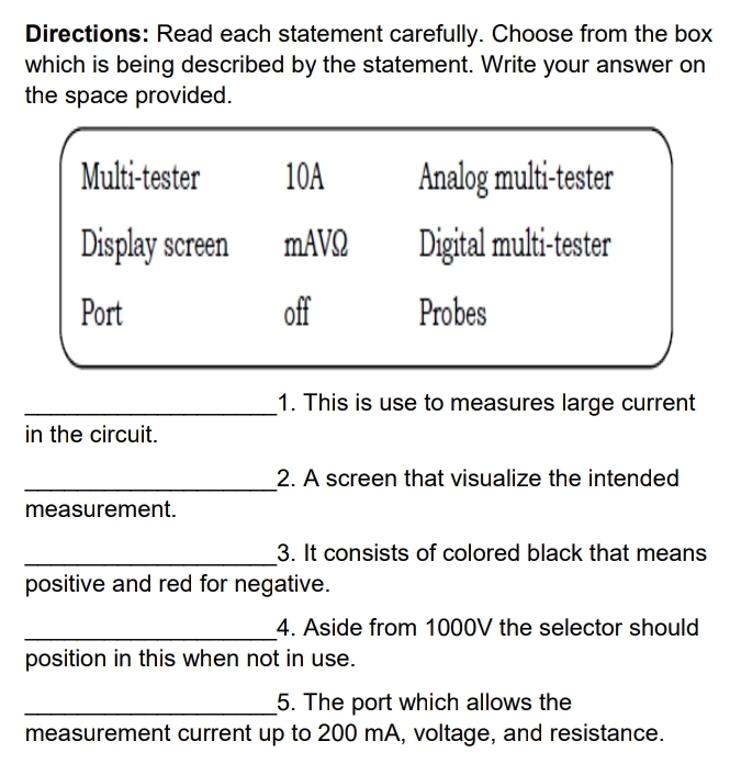 Directions: Read each statement carefully. Choose from the box 
which is being described by the statement. Write your answer on 
the space provided. 
_1. This is use to measures large current 
in the circuit. 
_ 
2. A screen that visualize the intended 
measurement. 
_3. It consists of colored black that means 
positive and red for negative. 
_4. Aside from 1000V the selector should 
position in this when not in use. 
_5. The port which allows the 
measurement current up to 200 mA, voltage, and resistance.