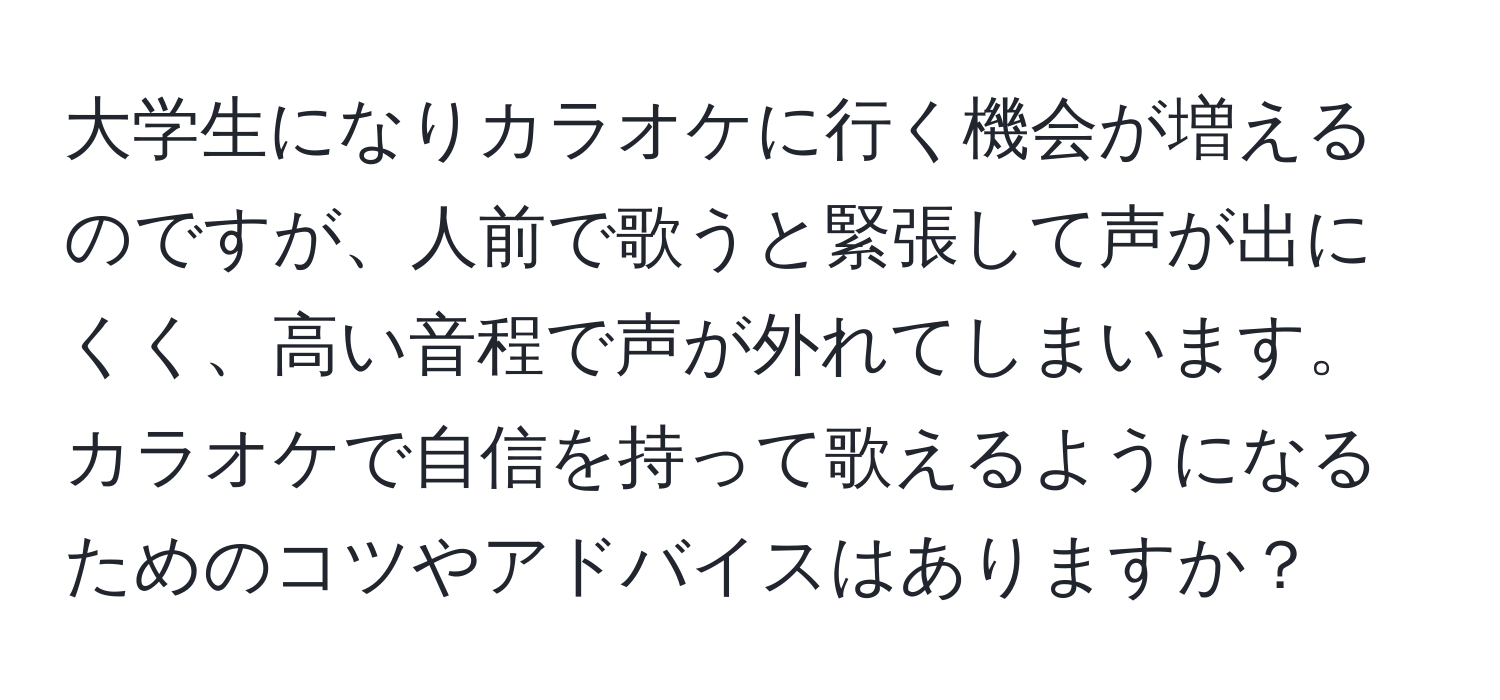 大学生になりカラオケに行く機会が増えるのですが、人前で歌うと緊張して声が出にくく、高い音程で声が外れてしまいます。カラオケで自信を持って歌えるようになるためのコツやアドバイスはありますか？