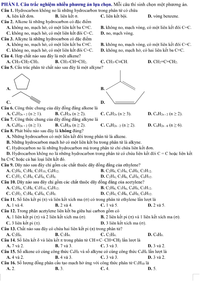 PHÀN I. Câu trắc nghiệm nhiều phương án lựa chọn. Mỗi câu thí sinh chọn một phương án.
Câu 1. Hydrocarbon không no là những hydrocarbon trong phân tử có chứa
A. liên kết đơn. B. liên kết σ. C. liên kết bội. D. vòng benzene.
Câu 2. Alkene là những hydrocarbon có đặc điểm
A. không no, mạch hở, có một liên kết ba Cequiv C. B. không no, mạch vòng, có một liên kết đôi C=C.
C. không no, mạch hở, có một liên kết đôi C=C. D. no, mạch vòng.
Câu 3. Alkyne là những hydrocarbon có đặc điểm
A. không no, mạch hở, có một liên kết ba Cequiv C. B. không no, mạch vòng, có một liên kết đôi C=C.
C. không no, mạch hở, có một liên kết đôi C=C. D. không no, mạch hở, có hai liên kết ba Cequiv C.
Câu 4. Hợp chất nào sau đây là một alkene?
A. CH_3-CH_2-CH_3. B. CH_3-CH=CH_2. C. CH_3-Cequiv CH. D. CH_2=C=CH_2.
Cầu 5. Cầu trúc phân tử chất nào sau đây là một alkyne?
A.
B.
C.
D.
Câu 6. Công thức chung của dãy đồng đẳng alkene là
A. C_nH_2n+2(n≥ 1). B. C_nH_2n(n≥ 2). C. C_nH_2n(n≥ 3). D. C_nH_2n-2(n≥ 2).
Câu 7. Công thức chung của dãy đồng đăng alkyne là
A. C_nH_2n+2(n≥ 1). B. C_nH_2n(n≥ 2). C. C_nH_2n-2(n≥ 2). D. C_nH_2n-6(n≥ 6).
Câu 8. Phát biểu nào sau đây là không đúng?
A. Những hydrocarbon có một liên kết đôi trong phân tử là alkene.
B. Những hydrocarbon mạch hở có một liên kết ba trong phân tử là alkyne.
C. Hydrocarbon no là những hydrocarbon mà trong phân tử chỉ chứa liên kết đơn.
D. Hydrocarbon không no là những hydrocarbon trong phân tử có chứa liên kết đôi C=C hoặc liên kết
ba Cequiv C hoặc cả hai loại liên kết đó.
Câu 9. Dãy nào sau đây chi gồm các chất thuộc dãy đồng đẳng của ethylene?
A. C_2H_6,C_3H_8,C_5H_10,C_6H_12. B. C_2H_4,C_3H_6,C_4H_8,C_5H_12.
C. C_2H_2,C_3H_4,C_4H_6,C_5H_8. D. C_2H_4,C_3H_6,C_4H_8,C_6H_12.
Câu 10. Dãy nào sau đây chỉ gồm các chất thuộc dãy đồng đăng của acetylene?
A. C_2H_6,C_3H_8,C_5H_10,C_6H_12. B. C_2H_4,C_3H_6,C_4H_8,C_5H_12.
C. C_2H_2,C_3H_4,C_4H_6,C_5H_8. D. C_2H_4,C_3H_6,C_4H_8,C_6H_12.
Câu 11. Số liên kết pi(π ) ) và liên kết xích ma (σ) có trong phân tử ethylene lần lượt là
A. 1 và 4. B. 2 và 4. C. 1 và 5. D. 2 và 5.
Câu 12. Trong phân acetylene liên kết ba giữa hai carbon gồm có
A. 1 liên kết pi(π ) và 2 liên kết xích ma (σ). B. 2 liên kết pi(π ) và 1 liên kết xích ma (σ).
C. 3 liên kết pi (π D. 3 liên kết xích ma (σ).
Câu 13. Chất nào sau đây có chứa hai liên kết pi (π) trong phân tử?
A. C₂H6. B. C₃H4. C. C_2H_4. D. C₄H₈.
Câu 14. Số liên kết δ và liên kết π trong phân tử CHequiv C-CH=CH_2 lần lượt là
A. 7 và 2. B. 7 và 3. C. 3 và 3. D. 3 và 2.
Câu 15. Số alkene có cùng công thức C4H₈ và số alkyne có cùng công thức C4H₆ lần lượt là
A. 4 và 2. B. 4 và 3. C. 3 và 3. D. 3 và 2.
Câu 16. Số lượng đồng phân cầu tạo mạch hở ứng với công thức phân tử C_5H_10 là
A. 2. B. 3. C. 4. D. 5.