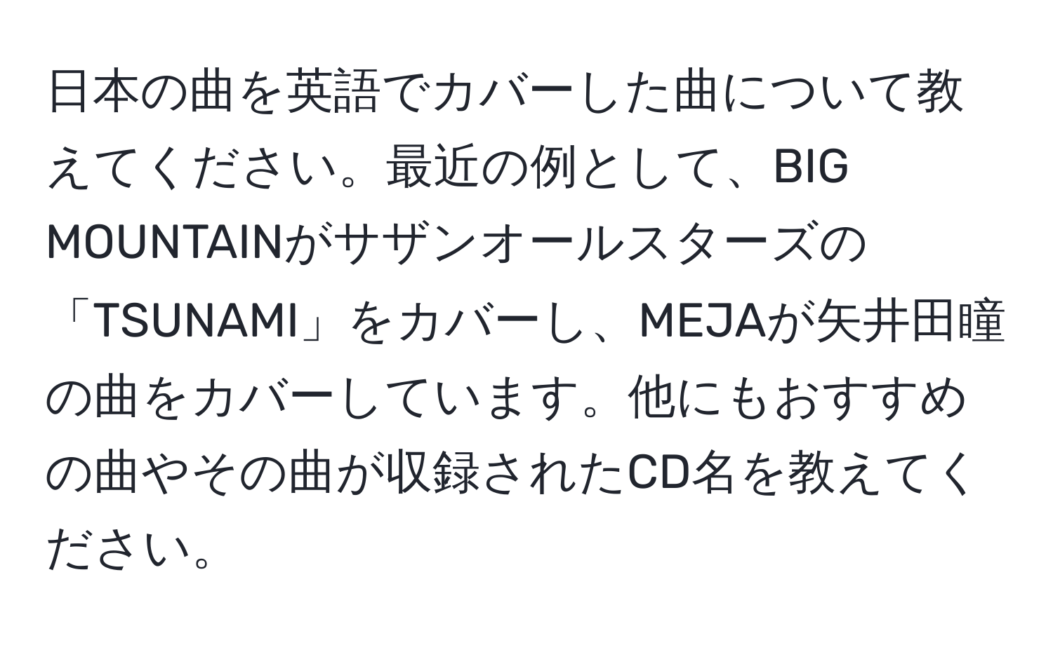 日本の曲を英語でカバーした曲について教えてください。最近の例として、BIG MOUNTAINがサザンオールスターズの「TSUNAMI」をカバーし、MEJAが矢井田瞳の曲をカバーしています。他にもおすすめの曲やその曲が収録されたCD名を教えてください。