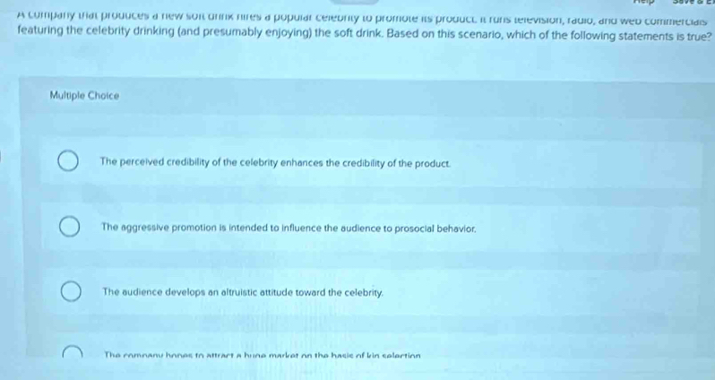 A company that produces a new son drink nires a popular celebrity to promote its product. it runs television, radio, and web commercials
featuring the celebrity drinking (and presumably enjoying) the soft drink. Based on this scenario, which of the following statements is true?
Multiple Choice
The perceived credibility of the celebrity enhances the credibility of the product.
The aggressive promotion is intended to influence the audience to prosocial behavior.
The audience develops an altruistic attitude toward the celebrity.
The comnany hones to attract a hune market on the hasis of kin selertion