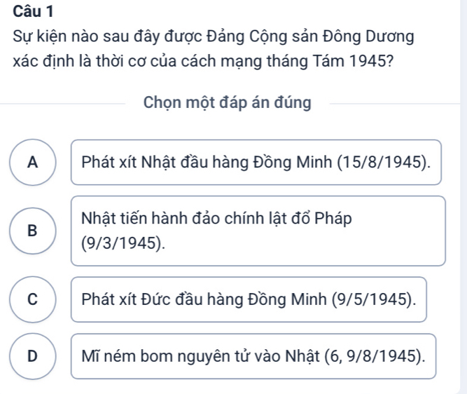 Sự kiện nào sau đây được Đảng Cộng sản Đông Dương
xác định là thời cơ của cách mạng tháng Tám 1945?
Chọn một đáp án đúng
A Phát xít Nhật đầu hàng Đồng Minh (15/8/1945).
Nhật tiến hành đảo chính lật đổ Pháp
B
(9/3/ 1945).
C Phát xít Đức đầu hàng Đồng Minh (9/5/ 1945).
D Mĩ ném bom nguyên tử vào Nhật (6, 9/8/1945).