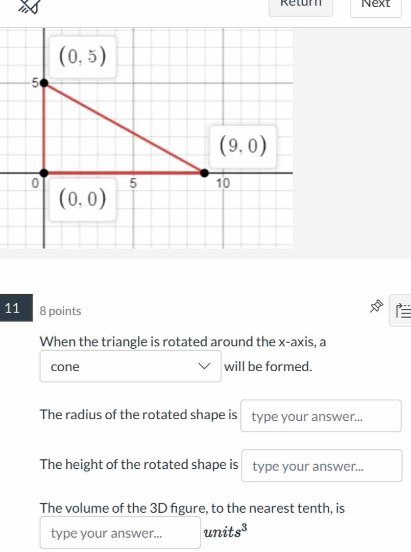 Return Next
11 8 points
When the triangle is rotated around the x-axis, a
cone will be formed.
The radius of the rotated shape is type your answer...
The height of the rotated shape is type your answer...
The volume of the 3D figure, to the nearest tenth, is
type your answer... unit s^3