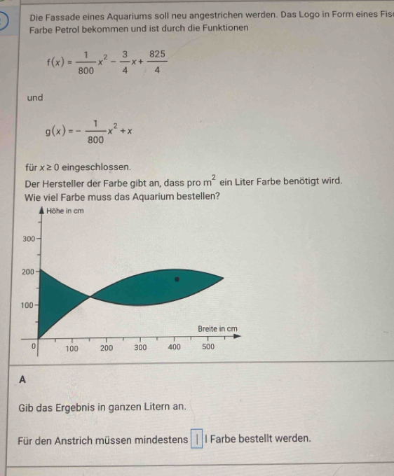 Die Fassade eines Aquariums soll neu angestrichen werden. Das Logo in Form eines Fis 
Farbe Petrol bekommen und ist durch die Funktionen
f(x)= 1/800 x^2- 3/4 x+ 825/4 
und
g(x)=- 1/800 x^2+x
für x≥ 0 eingeschlossen. 
Der Hersteller der Farbe gibt an, dass pro m^2 ein Liter Farbe benötigt wird. 
Wie viel Farbe muss das Aquarium bestellen? 
Höhe in cm
300
200
100
Breite in cm
0 100 200 300 400 500
A 
Gib das Ergebnis in ganzen Litern an. 
Für den Anstrich müssen mindestens l Farbe bestellt werden.