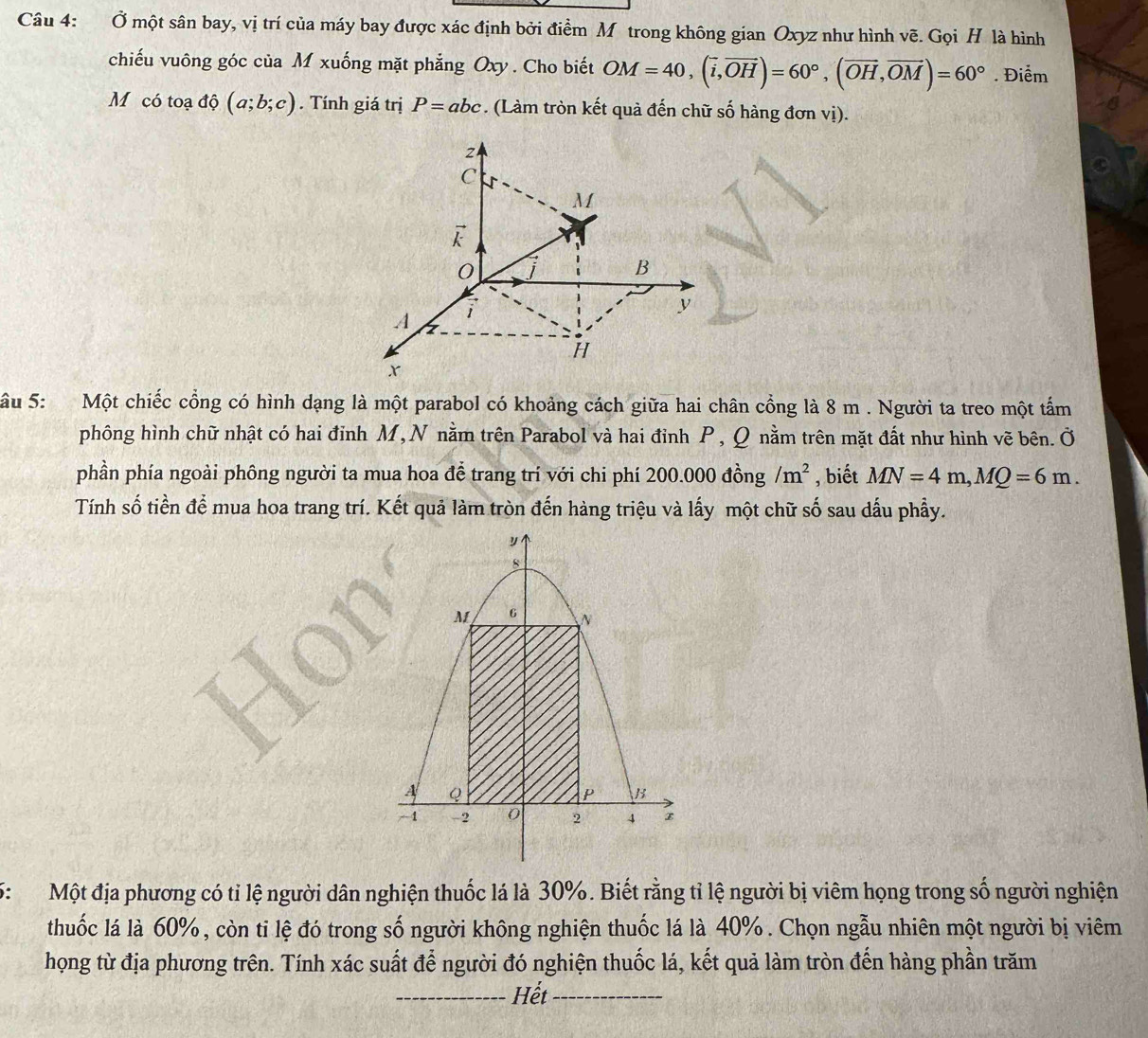 Ở một sân bay, vị trí của máy bay được xác định bởi điểm Mô trong không gian Oxyz như hình vẽ. Gọi H là hình 
chiếu vuông góc của M xuống mặt phẳng Oxy. Cho biết OM=40, (vector i,vector OH)=60°, (vector OH, vector OM)=60°. Điểm 
Mỹcó toạ độ (a;b;c). Tính giá trị P=abc. (Làm tròn kết quả đến chữ số hàng đơn vị).
2
C
M

0
B
y
A
H
x
Sâu 5: Một chiếc cổng có hình dạng là một parabol có khoảng cách giữa hai chân cổng là 8 m. Người ta treo một tấm 
phông hình chữ nhật có hai đỉnh M, N nằm trên Parabol và hai đỉnh P, Q nằm trên mặt đất như hình vẽ bên. Ở 
phần phía ngoài phông người ta mua hoa đễ trang trí với chi phí 200.000 đồng /m^2 , biết MN=4m, MQ=6m. 
Tính số tiền để mua hoa trang trí. Kết quả làm tròn đến hàng triệu và lấy một chữ số sau dấu phẩy. 
6: Một địa phương có tỉ lệ người dân nghiện thuốc lá là 30%. Biết rằng tỉ lệ người bị viêm họng trong số người nghiện 
thuốc lá là 60%, còn ti lệ đó trong số người không nghiện thuốc lá là 40%. Chọn ngẫu nhiên một người bị viêm 
họng từ địa phương trên. Tính xác suất để người đó nghiện thuốc lá, kết quả làm tròn đến hàng phần trăm 
_Hết_