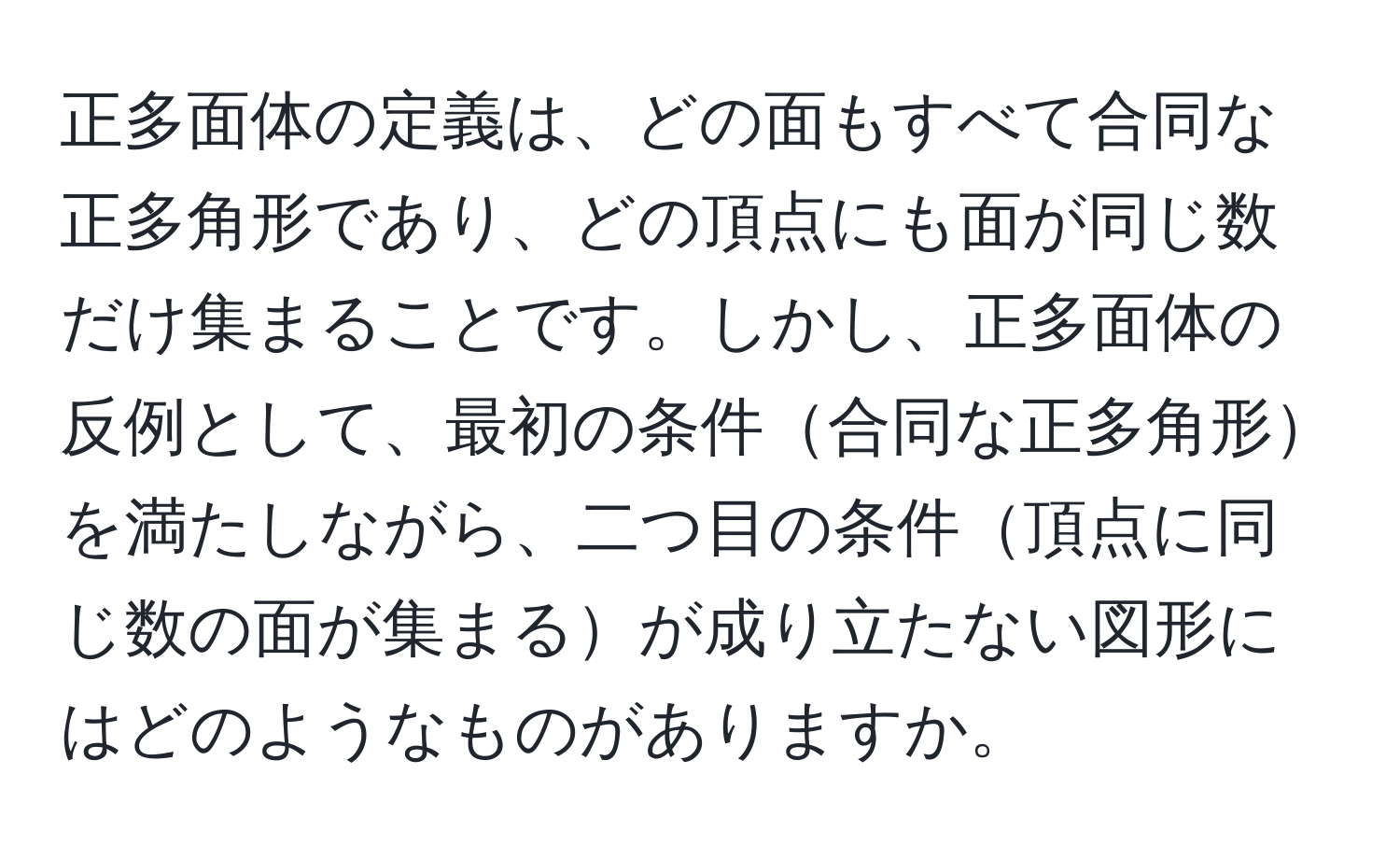 正多面体の定義は、どの面もすべて合同な正多角形であり、どの頂点にも面が同じ数だけ集まることです。しかし、正多面体の反例として、最初の条件合同な正多角形を満たしながら、二つ目の条件頂点に同じ数の面が集まるが成り立たない図形にはどのようなものがありますか。