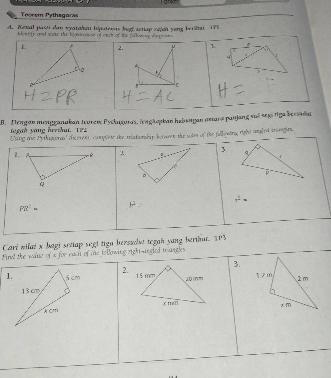 ankn. 
Teorem Pythagoras 
A. Kenal pasti dan nyatakan hipotenus bagi setiap rajah yang berikut. TP1 
Identify and state the hypotenuse of each of the following diagrams. 
1. 
2. 
3. p
q
N
5 
B. Dengan menggunakan teorem Pythagoras, lengkapkan hubungan antara panjang sisi segi tiga bersudut 
tegak yang berikut. TP2 
Using the Pythagoras' theorem, complete the relationship between the sides of the following right-angled triangles. 
3. 
1. 2.
r^2=
PR^2=
b^2=
Cari nilai x bagi setiap segi tiga bersudut tegak yang berikut. TP3 
Find the value of x for each of the following right-angled triangles. 
3. 
2. 
1.