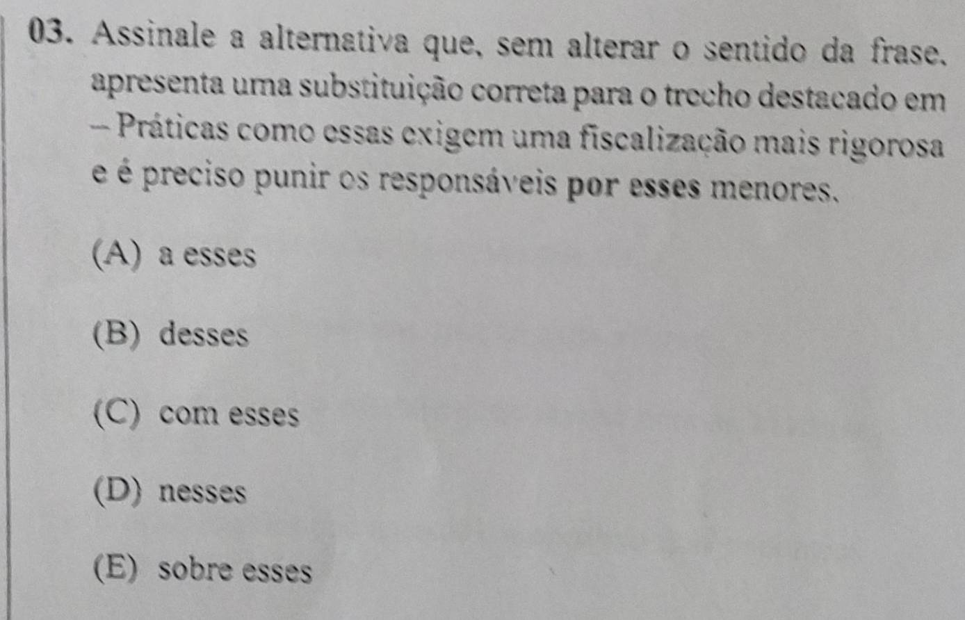 Assinale a alternativa que, sem alterar o sentido da frase.
apresenta uma substituição correta para o trecho destacado em
- Práticas como essas exigem uma fiscalização mais rigorosa
é é preciso punir os responsáveis por esses menores.
(A) a esses
(B) desses
(C) com esses
(D) nesses
(E) sobre esses