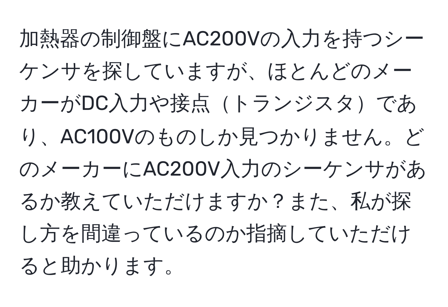 加熱器の制御盤にAC200Vの入力を持つシーケンサを探していますが、ほとんどのメーカーがDC入力や接点トランジスタであり、AC100Vのものしか見つかりません。どのメーカーにAC200V入力のシーケンサがあるか教えていただけますか？また、私が探し方を間違っているのか指摘していただけると助かります。