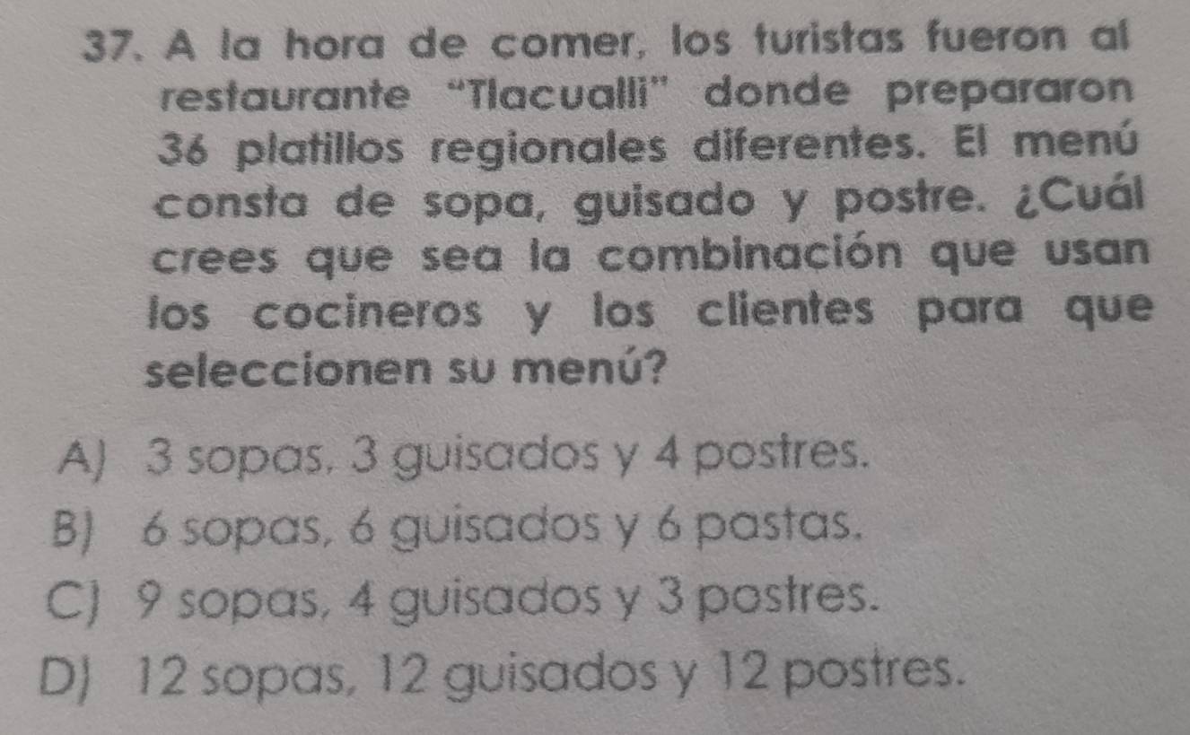 A la hora de comer, los turistas fueron al
restaurante “Tlacualli” donde prepararon
36 platillos regionales diferentes. El menú
consta de sopa, guisado y postre. ¿Cuál
crees que sea la combinación que usan
los cocineros y los clientes para que
seleccionen su menú?
A) 3 sopas, 3 guisados y 4 postres.
B) 6 sopas, 6 guisados y 6 pastas.
C) 9 sopas, 4 guisados y 3 postres.
D) 12 sopas, 12 guisados y 12 postres.