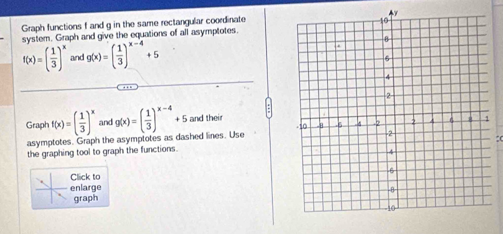 Graph functions f and g in the same rectangular coordinate 
system. Graph and give the equations of all asymptotes.
f(x)=( 1/3 )^x and g(x)=( 1/3 )^x-4+5
Graph f(x)=( 1/3 )^x and g(x)=( 1/3 )^x-4+5 and their 
asymptotes. Graph the asymptotes as dashed lines. Use 
the graphing tool to graph the functions. 
Click to 
enlarge 
graph