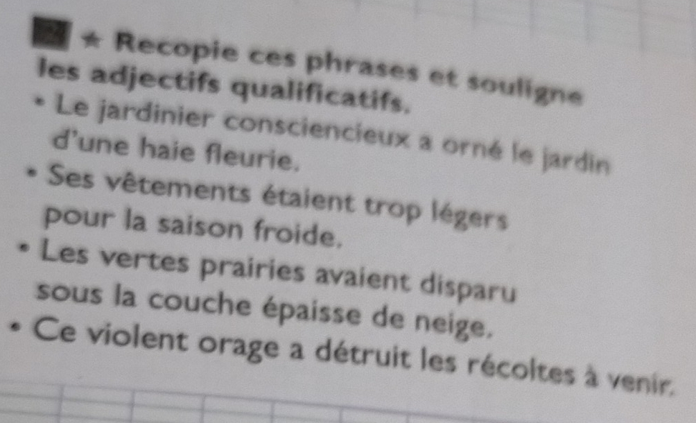 ★ Recopie ces phrases et souligne 
les adjectifs qualificatifs. 
Le jardinier consciencieux a orné le jardin 
d'une haie fleurie. 
Ses vêtements étaient trop légers 
pour la saison froide, 
Les vertes prairies avaient disparu 
sous la couche épaisse de neige. 
Ce violent orage a détruit les récoltes à venir.