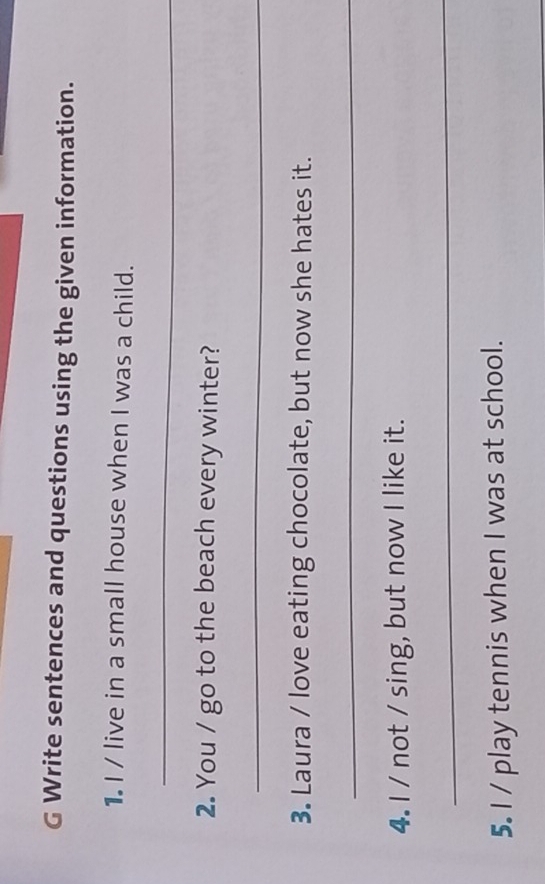 Write sentences and questions using the given information. 
1. I / live in a small house when I was a child. 
_ 
2. You / go to the beach every winter? 
_ 
3. Laura / love eating chocolate, but now she hates it. 
_ 
4. I / not / sing, but now I like it. 
_ 
5. I / play tennis when I was at school.