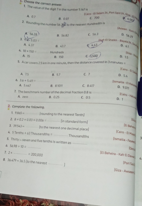 Choose the correct answer.
1. The value of the digit 7 in the number 5.167 is [Cairo - El Salam 24, Port Said 24, Siza - E Hs 0.00
A. 0.7
B. 0.07 C. 700
2. Rounding the number 56.284 to the nearest Hundredth is
[Aswan - Kom
A. 56.28 C. 56.3 D. 56.29
B. 56.82
3. 9.40-5.03=
[Kafr El Sheikh - Bayals 24, San
A. 4.37 B. 43.7 C 4.43 D. 41
4. 10* 150= _ Hundreds
[Giza - So
A. 15 B. 150 C. 1,500 D. 1.5
_
5. A car covers 2.5 km in one minute, then the distance covered in 3 minutes =
[Cairo - El Sa
A. 7.5 B. 5.7 C. 7
D. 5.4
6. 3.6+5.411= _
[Ismailia - El Kasas
A. 5.447 B. 8.1011 C. 8.417 D. 9.011
7. The benchmark number of the decimal fraction 0.8 is_
[Calro - Helwa
A. zero B. 0.25 C. 0.5 D. 1
2. Complete the following.
1. 9.865= _[rounding to the nearest Tenth]
[Giza)
2. 8+0.2+0.03+0.006= _ (in standard form)
[El Behen
3. 39.543= _(to the nearest one decimal place)
[Cairo - El Maao
4. 5 Tenths +63Thc usano ths= _Thousandths
3
[Ismailia - Fayeed
5. Thirty - seven and five tenths is written as_
6. 56.98/ 10= _
(Qera
7. 2* _  =200,000
[El Beheira - Kafr El Dawa 4.
8. 36.479approx 36.5 (to the nearest _1
[Port Said
[Giza - Awseem]