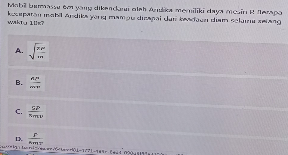 Mobil bermassa 6m yang dikendarai oleh Andika memiliki daya mesin P Berapa
kecepatan mobil Andika yang mampu dicapai dari keadaan diam selama selang
waktu 10s?
A. sqrt(frac 2P)m
B.  6P/mv 
C.  5P/3mv 
D.  P/6mv 
ps://digniti.co.id/exam/646ead81-4771-499e-8e34-090d9f66a340