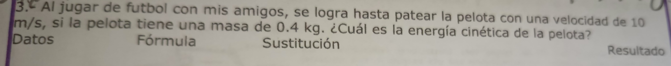 3.º Al jugar de futbol con mis amigos, se logra hasta patear la pelota con una velocidad de 10
m/s, si la pelota tiene una masa de 0.4 kg. ¿Cuál es la energía cinética de la pelota? 
Datos Fórmula Sustitución Resultado