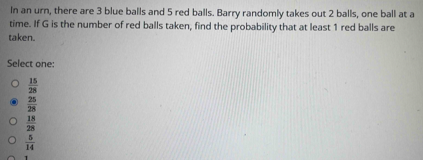 In an urn, there are 3 blue balls and 5 red balls. Barry randomly takes out 2 balls, one ball at a
time. If G is the number of red balls taken, find the probability that at least 1 red balls are
taken.
Select one:
 15/28 
 25/28 
 18/28 
 5/14 
1