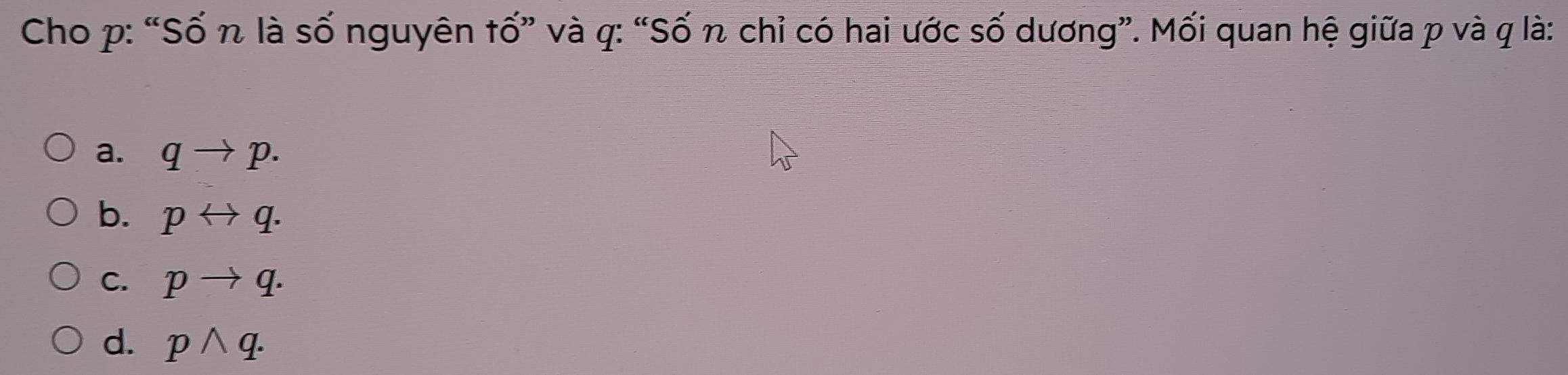 Cho p: “Số n là số nguyên tố” và q : “Số n chỉ có hai ước số dương”. Mối quan hệ giữa p và q là:
a. qto p.
b. prightarrow q.
C. pto q.
d. pwedge q.