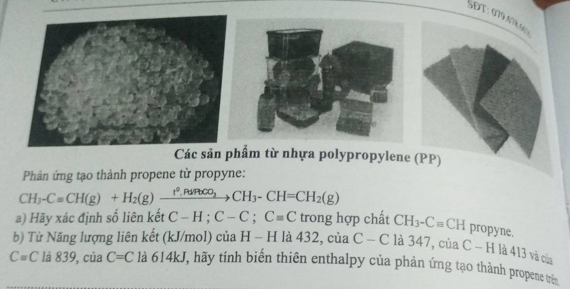 SĐT : 079.786 
Các sản phẩm từ nhựa polypropylene (PP) 
Phản ứng tạo thành propene từ propyne:
CH_3-Cequiv CH(g)+H_2(g)xrightarrow t^0, Pd/PbCO_3CH_3-CH=CH_2(g)
a) Hãy xác định số liên kết C-H; C-C; Cequiv C trong hợp chất CH_3-Cequiv CH propyne. 
b) Từ Năng lượng liên kết (kJ/mol) của H - H là 432, của C-C là 347, của C - H là 413 và của
Cequiv C là 839, của C=C là 614kJ, hãy tính biển thiên enthalpy của phản ứng tạo thành propene trên