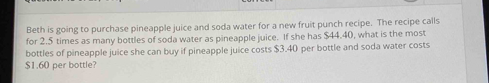 Beth is going to purchase pineapple juice and soda water for a new fruit punch recipe. The recipe calls 
for 2.5 times as many bottles of soda water as pineapple juice. If she has $44.40, what is the most 
bottles of pineapple juice she can buy if pineapple juice costs $3.40 per bottle and soda water costs
$1.60 per bottle?