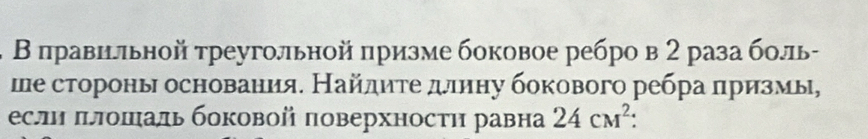 Β πравильной треугольной πризме боковое ребро в 2 раза боль- 
ше стороны основания. Найлите длину бокового ребра лризмы, 
есл πлошаль боковой πоверхносτη равна 24cm^2 :