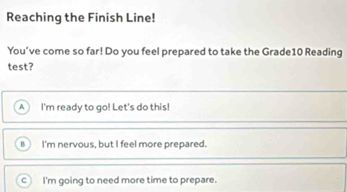 Reaching the Finish Line!
You’ve come so far! Do you feel prepared to take the Grade10 Reading
test?
A I'm ready to go! Let's do this!
B I'm nervous, but I feel more prepared.
c) I'm going to need more time to prepare.