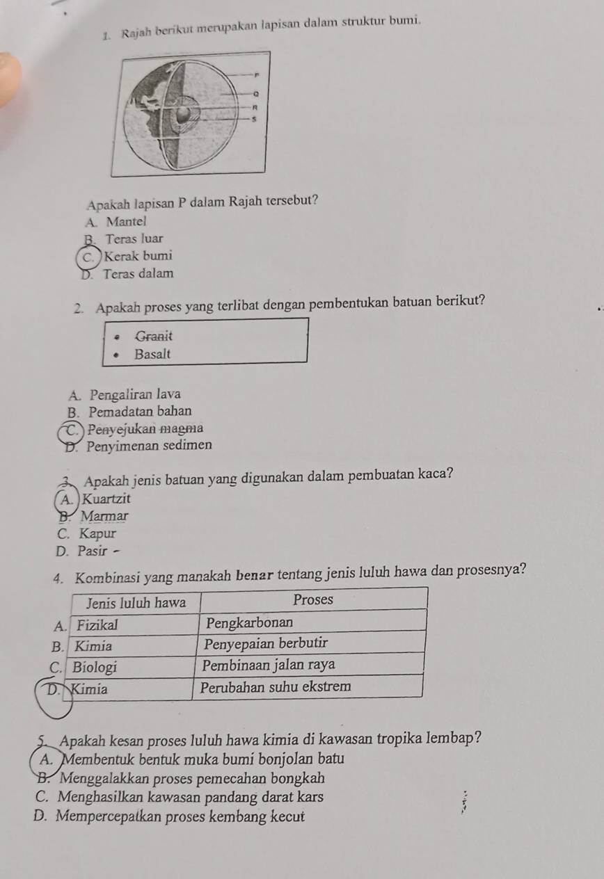 Rajah berikut merupakan lapisan dalam struktur bumi.
Apakah lapisan P dalam Rajah tersebut?
A. Mantel
B. Teras luar
C. )Kerak bumi
D. Teras dalam
2. Apakah proses yang terlibat dengan pembentukan batuan berikut?
Granit
Basalt
A. Pengaliran lava
B. Pemadatan bahan
C. Penyejukan magma
D. Penyimenan sedimen
3. Apakah jenis batuan yang digunakan dalam pembuatan kaca?
A. Kuartzit
B. Marmar
C. Kapur
D. Pasir -
4. Kombinasi yang manakah benar tentang jenis luluh hawa dan prosesnya?
5. Apakah kesan proses luluh hawa kimia di kawasan tropika lembap?
A. Membentuk bentuk muka bumi bonjolan batu
B. Menggalakkan proses pemecahan bongkah
C. Menghasilkan kawasan pandang darat kars
D. Mempercepatkan proses kembang kecut