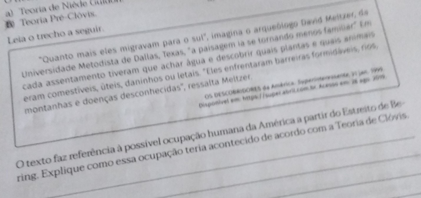 a) Teoria de Niède Culd
D Teoria Pré-Clóvis.
Leia o trecho a seguir.
"Quanto mais eles migravam para o sul', imagina o arqueólogo Dand Meitzer, de
Universidade Metodista de Dallas, Texas, "a paisagem la se tornando menos fambar" Em
cada assentamento tiveram que achar água e descobrir quais plantas e quais anmais
eram comestíveis, úteis, daninhos ou letais. "Eles enfrentaram barreiras formidáveis, rios,
OS DESCOBRIDORES da América. Superinteresente, 31 jan. 1999
Disponível em: https://super.abril.com.br. Acesso em: 28 ago.2019.
montanhas e doenças desconhecidas'', ressalta Meltzer,
O texto faz referência à possível ocupação humana da América a partir do Estreito de Be 
ring. Explique como essa ocupação teria acontecido de acordo com a Teoria de Clóvis.