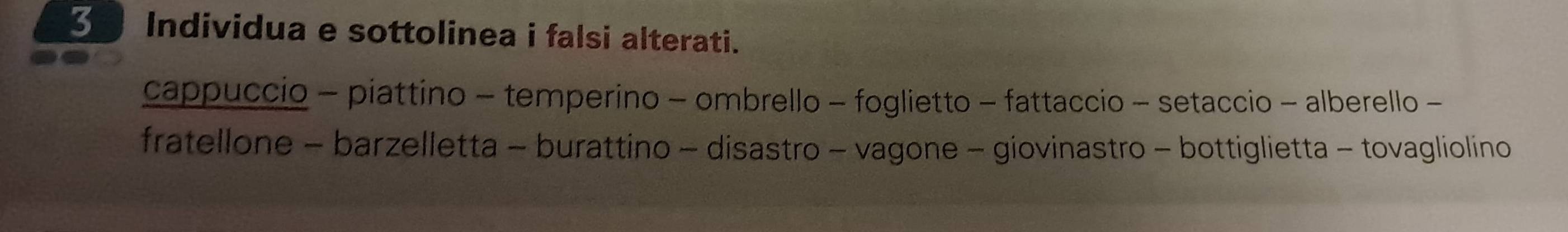 Individua e sottolinea i falsi alterati. 
cappuccio - piattino - temperino - ombrello - foglietto - fattaccio - setaccio - alberello - 
fratellone - barzelletta - burattino - disastro - vagone - giovinastro - bottiglietta - tovagliolino