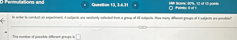 Permutations and Question 13, 3.4.31 HW Score: 80%, 12 of 15 points 
< 
Points: 0 of 1 
In order to conduct an experiment,  4 subjects are randomly selected from a group of 48 subjects. How many different groups of 4 subjects are possible? 
The number of possible different groups is □