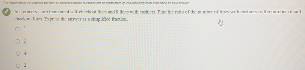 The movement of the progress bar may be uneven because questions can be worth more or less (including zero) depending on your answer.
In a grocery store there are 4 self-checkout lines and 8 lines with cashiers. Find the ratio of the number of lines with cashiers to the number of self-
checkout lines. Express the answer as a simplified fraction.
 2/1 
 4/8 
 1/2 
2