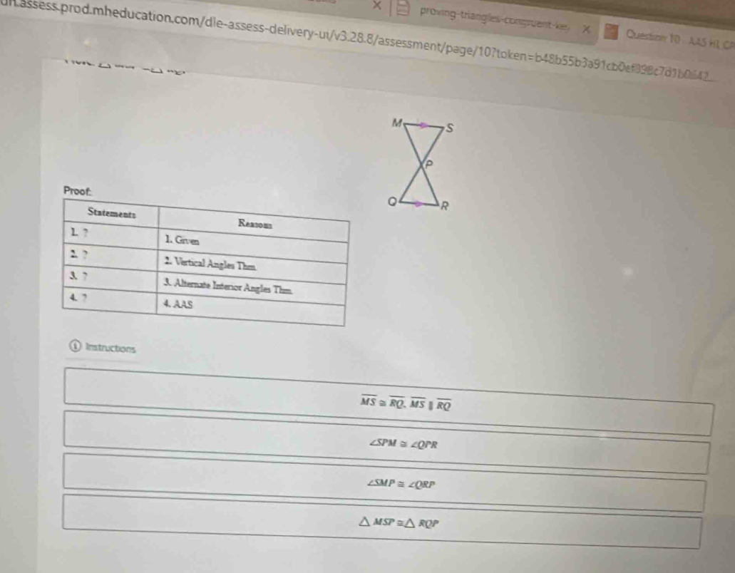 proving-triangles-congruent-key X Questson 10 AAS H1 CP
unassess.prod.mheducation.com/dle-assess-delivery-ui/v3.28.8/assessment/page/10?token=b48b55b3a91cb0ef898c7d1b064
Proof: 
Statements Reasous
1. ? 1. Given
2. ? 2. Vertical Angles Thm
3. ? 3. Alternate Interior Angles Thm
4. 7 4. AAS
① Instructions
overline MS≌ overline RQ, overline MSparallel overline RQ
∠ SPM≌ ∠ QPR
∠ SMP≌ ∠ QRP
△ MSP≌ △ RQP