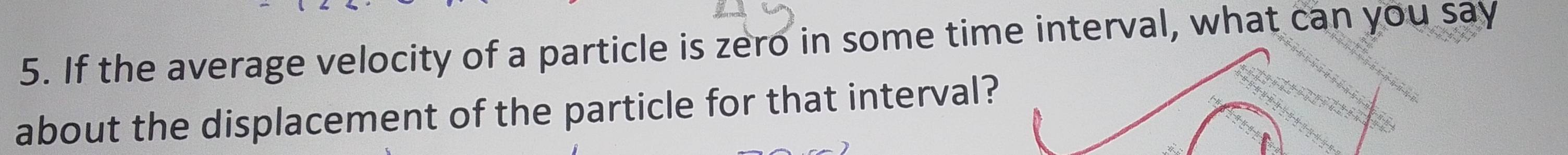 If the average velocity of a particle is zero in some time interval, what can you say 
about the displacement of the particle for that interval?