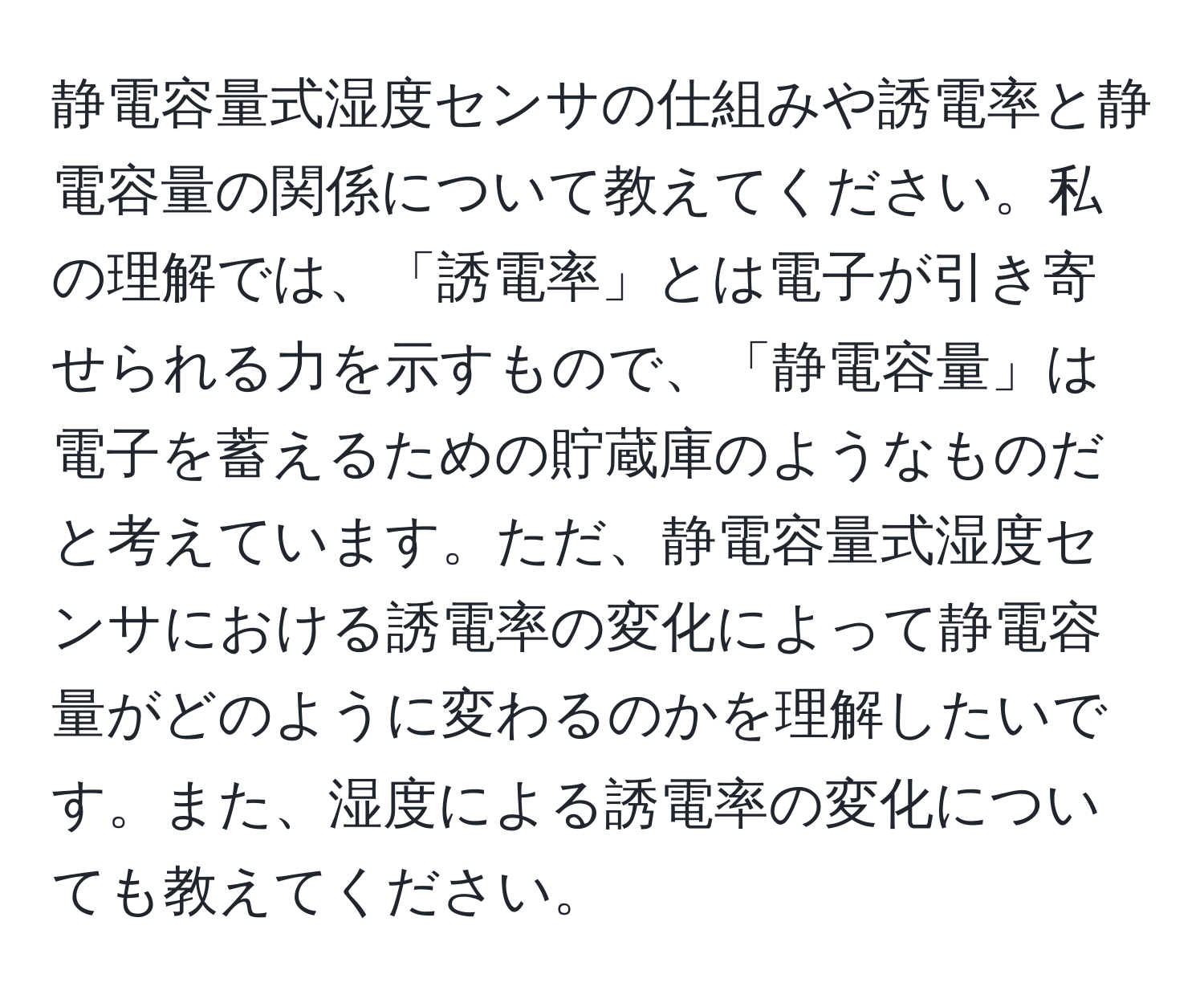 静電容量式湿度センサの仕組みや誘電率と静電容量の関係について教えてください。私の理解では、「誘電率」とは電子が引き寄せられる力を示すもので、「静電容量」は電子を蓄えるための貯蔵庫のようなものだと考えています。ただ、静電容量式湿度センサにおける誘電率の変化によって静電容量がどのように変わるのかを理解したいです。また、湿度による誘電率の変化についても教えてください。