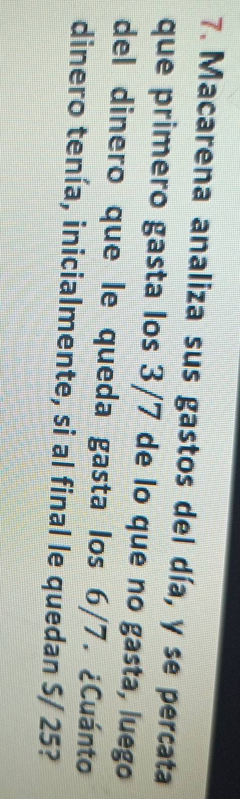 Macarena analiza sus gastos del día, y se percata 
que primero gasta los 3/7 de lo que no gasta, luego 
del dinero que le queda gasta los 6/7. ¿Cuánto 
dinero tenía, inicialmente, si al final le quedan S/ 25?
