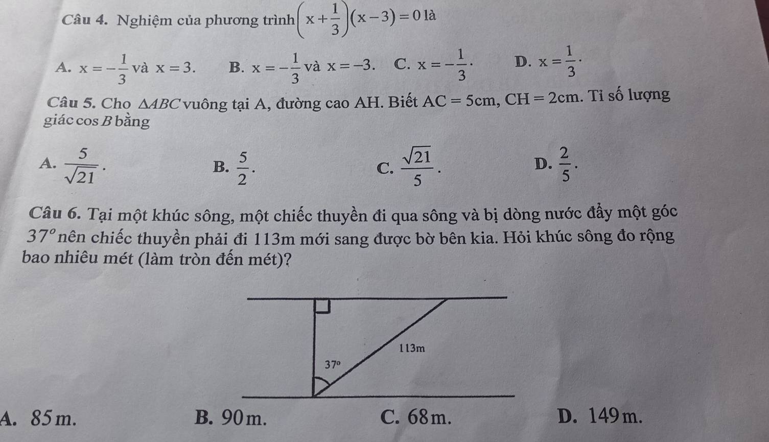 Nghiệm của phương trình (x+ 1/3 )(x-3)=0 là
A. x=- 1/3  và x=3. B. x=- 1/3  và x=-3. C. x=- 1/3 · D. x= 1/3 ·
Câu 5. Cho △ ABC vuông tại A, đường cao AH. Biết AC=5cm,CH=2cm. Tỉ số lượng
giác cos B bằng
A.  5/sqrt(21) .  5/2 .  sqrt(21)/5 .  2/5 .
B.
C.
D.
Câu 6. Tại một khúc sông, một chiếc thuyền đi qua sông và bị dòng nước đẩy một góc
37° nhên chiếc thuyền phải đi 113m mới sang được bờ bên kia. Hỏi khúc sông đo rộng
bao nhiêu mét (làm tròn đến mét)?
A. 85m. D. 149m.