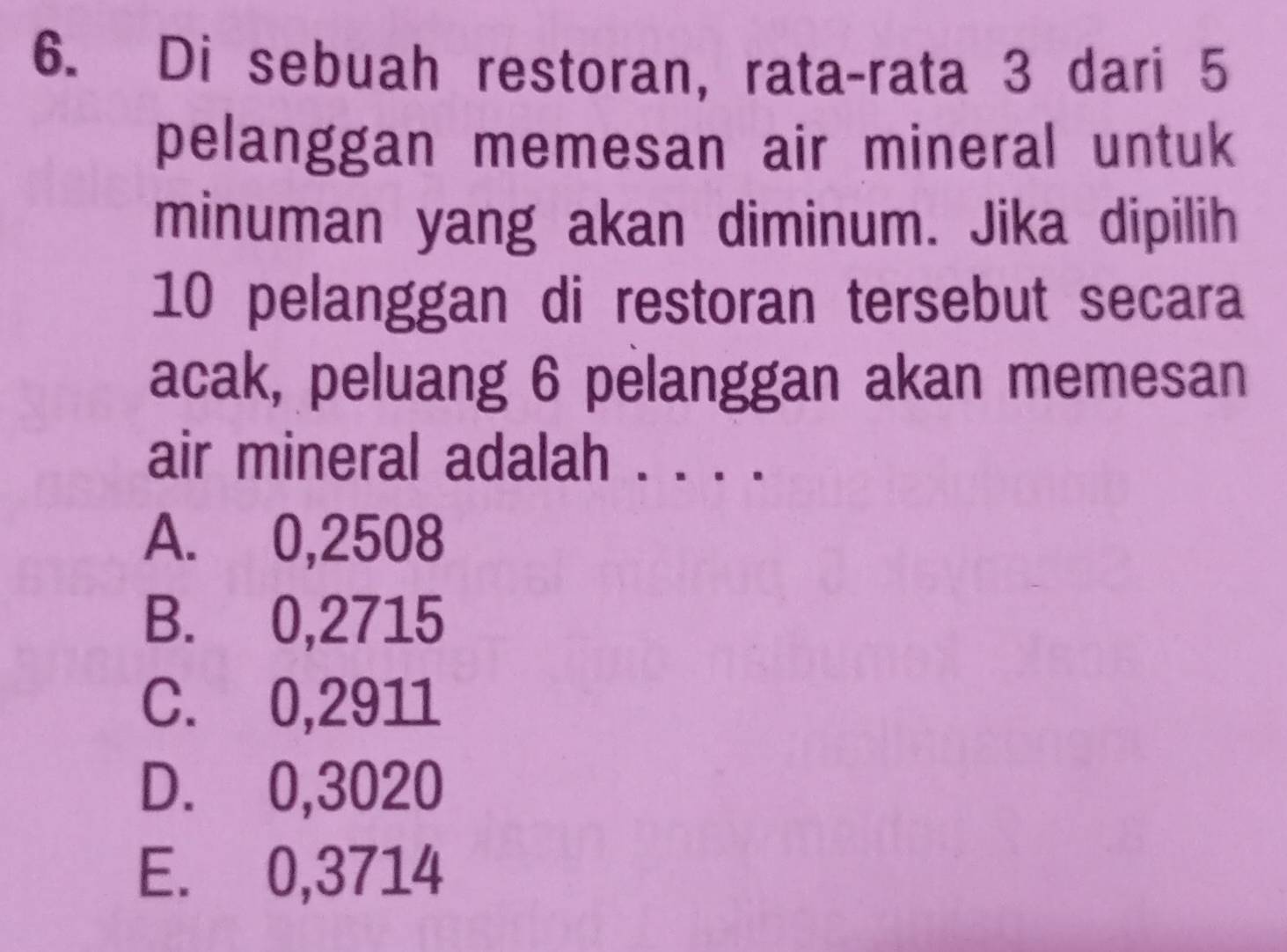 Di sebuah restoran, rata-rata 3 dari 5
pelanggan memesan air mineral untuk
minuman yang akan diminum. Jika dipilih
10 pelanggan di restoran tersebut secara
acak, peluang 6 pelanggan akan memesan
air mineral adalah . . . .
A. 0,2508
B. 0,2715
C. 0,2911
D. 0,3020
E. 0,3714