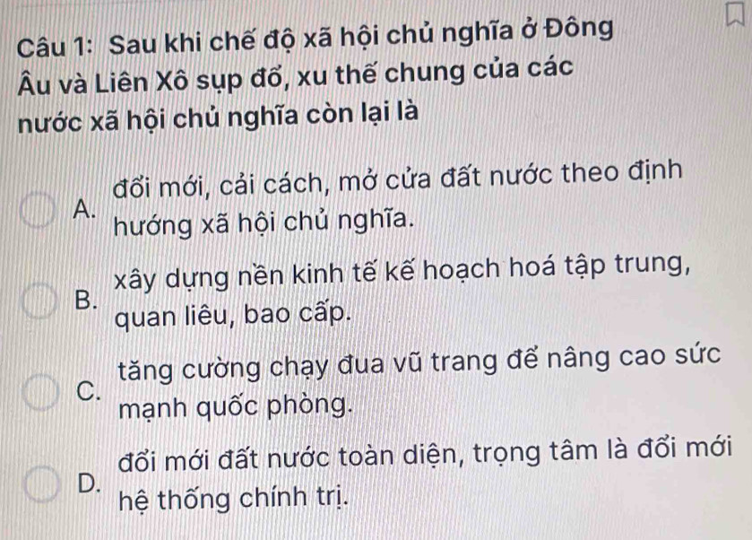 Sau khi chế độ xã hội chủ nghĩa ở Đông
Âu và Liên Xô sụp đổ, xu thế chung của các
nước xã hội chủ nghĩa còn lại là
đối mới, cải cách, mở cửa đất nước theo định
A.
hướng xã hội chủ nghĩa.
B. xây dựng nền kinh tế kế hoạch hoá tập trung,
quan liêu, bao cấp.
tăng cường chạy đua vũ trang để nâng cao sức
C.
mạnh quốc phòng.
đổi mới đất nước toàn diện, trọng tâm là đổi mới
D.
hệ thống chính trị.