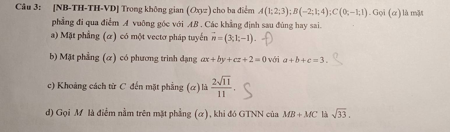 [NB-TH-TH-VD] Trong không gian (Oxyz) cho ba điểm A(1;2;3); B(-2;1;4); C(0;-1;1) .Goi(alpha ) là mặt
phẳng đi qua điểm A vuông góc với AB. Các khẳng định sau đúng hay sai.
a) Mặt phẳng (α) có một vectơ pháp tuyến vector n=(3;1;-1). 
b) Mặt phẳng (α) có phương trình dạng ax+by+cz+2=0 với a+b+c=3.
c) Khoảng cách từ C đến mặt phẳng (α) là  2sqrt(11)/11 
d) Gọi M là điểm nằm trên mặt phẳng (α), khi đó GTNN của MB+MC là sqrt(33).