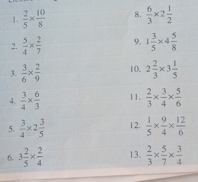  2/5 *  10/8   6/3 * 2 1/2 
2.  5/4 *  2/7 
9. 1 3/5 * 4 5/8 
3.  3/6 *  2/9 
10. 2 2/3 * 3 1/5 
4.  3/4 *  6/3 
11.  2/3 *  3/4 *  5/6 
12. 
5.  3/4 * 2 3/5   1/5 *  9/4 *  12/6 
6. 3 2/5 *  2/4   2/3 *  5/7 *  3/4 
13.