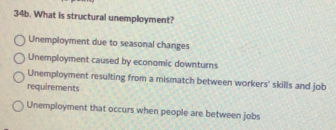 What is structural unemployment?
Unemployment due to seasonal changes
Unemployment caused by economic downturns
Unemployment resulting from a mismatch between workers' skills and job
requirements
Unemployment that occurs when people are between jobs