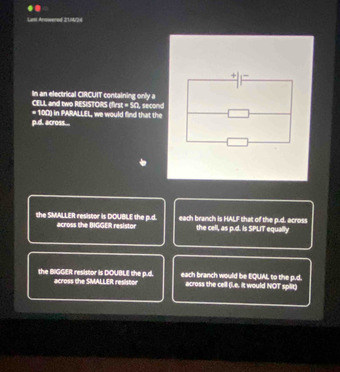 Last Answered 21/4/24
In an electrical CIRCUIT containing only a
CELL and two RESISTORS (first =50 , second
=100) in PARALLEL, we would find that the
p.d. across...
the SMALLER resistor is DOUBLE the p.d. each branch is HALF that of the p.d. across
across the BIGGER resistor the cell, as p.d. is SPLIT equally
the BIGGER resistor is DOUBLE the p.d. each branch would be EQUAL to the p.d.
across the SMALLER resistor across the cell (i.e. it would NOT split)