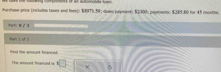 we have the following components of an automobile loan: 
Purchase price (includes taxes and fees): $8971.59; down payment: $2300; payments: $285.80 for 45 months. 
Part: 0 / 3 
Part 1 of 3 
Find the amount financed. 
The amount financed is $□. ×