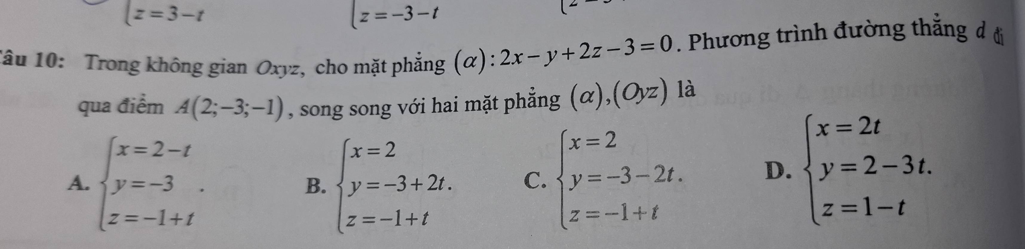 (z=3-t
z=-3-t
Tâu 10: Trong không gian Oxyz, cho mặt phẳng (α): 2x-y+2z-3=0. Phương trình đường thẳng đ đi
qua điểm A(2;-3;-1) , song song với hai mặt phẳng ; (α), (Oyz) là
A. beginarrayl x=2-t y=-3. z=-1+tendarray. B. beginarrayl x=2 y=-3+2t. z=-1+tendarray.
C. beginarrayl x=2 y=-3-2t. z=-1+tendarray.
D. beginarrayl x=2t y=2-3t. z=1-tendarray.