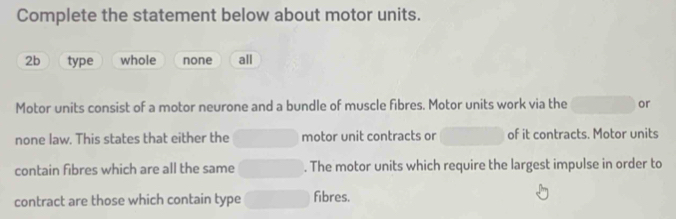 Complete the statement below about motor units.
2b type whole none all
Motor units consist of a motor neurone and a bundle of muscle fibres. Motor units work via the or
none law. This states that either the motor unit contracts or of it contracts. Motor units
contain fibres which are all the same . The motor units which require the largest impulse in order to
contract are those which contain type fibres.