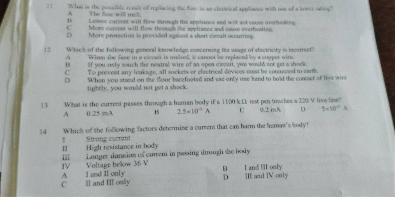 What is the possible result of replacing the fuse in an electrical appliance with one of a lower rating?
A The fuse will melt.
B Lesser current will flow through the appliance and will not cause overheating.
C More current will flow through the appliance and cause overheating.
D More protection is provided against a short circuit occurring.
12 Which of the following general knowledge concerning the usage of electricity is incorrect?
A When the fuse in a circuit is melted, it cannot be replaced by a copper wire.
B If you only touch the neutral wire of an open circuit, you would not get a shock.
C To prevent any leakage, all sockets or electrical devices must be connected to earth.
D When you stand on the floor barefooted and use only one hand to hold the contact of live wire
tightly, you would not get a shock.
13 What is the current passes through a human body if a 1100 kΩ test pen touches a 220 V live line?
A 0.25 mA B 2.5* 10^(-3)A c 0.2 mA D 5* 10^(-3)A
14 Which of the following factors determine a current that can harm the human's body?
！ Strong current
II High resistance in body
III Longer duration of current in passing through the body
IV Voltage below 36 V
A I and II only B I and III only
C II and III only D III and IV only