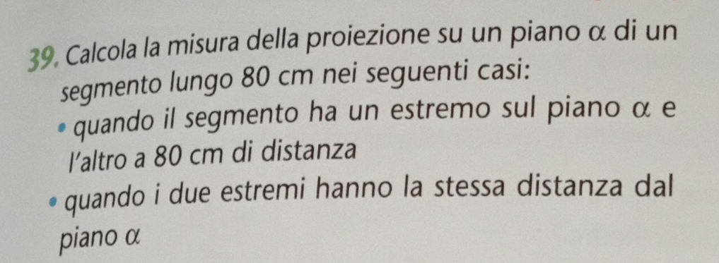 Calcola la misura della proiezione su un piano α di un 
segmento lungo 80 cm nei seguenti casi: 
quando il segmento ha un estremo sul piano α e 
l’altro a 80 cm di distanza 
quando i due estremi hanno la stessa distanza dal 
piano α